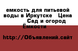 емкость для питьевой воды в Иркутске › Цена ­ 6 500 -  Сад и огород » Ёмкости   